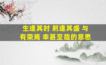 生逢其时 躬逢其盛 与有荣焉 幸甚至哉的意思